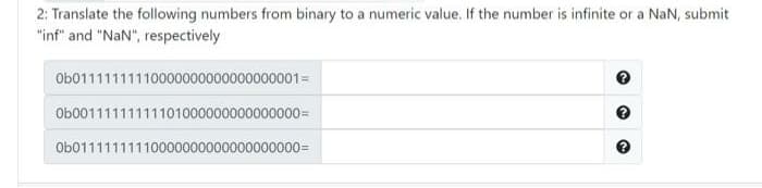 2: Translate the following numbers from binary to a numeric value. If the number is infinite or a NaN, submit
"inf" and "NaN", respectively
Ob01111111110000000000000000001=
Ob00111111111101000000000000000=
Ob01111111110000000000000000000=
