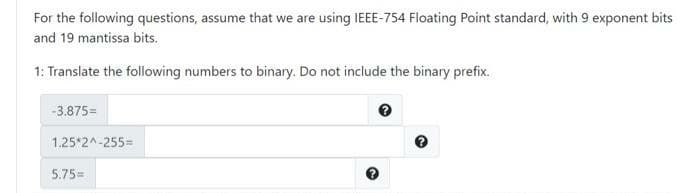 For the following questions, assume that we are using IEEE-754 Floating Point standard, with 9 exponent bits
and 19 mantissa bits.
1: Translate the following numbers to binary. Do not include the binary prefix.
-3.875=
1.25*2^-255=
5.75=

