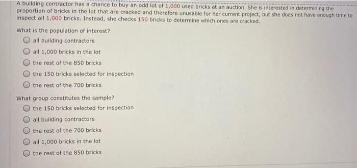 A building contractor has a chance to buy an odd lot of 1,000 used bricks at an auction. She is interested in determining the
proportion of bricks in the lot that are cracked and therefore unusable for her current project, but she does not have enough time to
inspect all 1,000 bricks. Instead, she checks 150 bricks to determine which ones are cracked.
What is the population of interest?
all building contractors
all 1,000 bricks in the lot
the rest of the 850 bricks
the 150 bricks selected for inspection
the rest of the 700 bricks
What group constitutes the sample?
the 150 bricks selected for inspection
all building contractors
the rest of the 700 bricks
all 1,000 bricks in the lot
the rest of the 850 bricks
