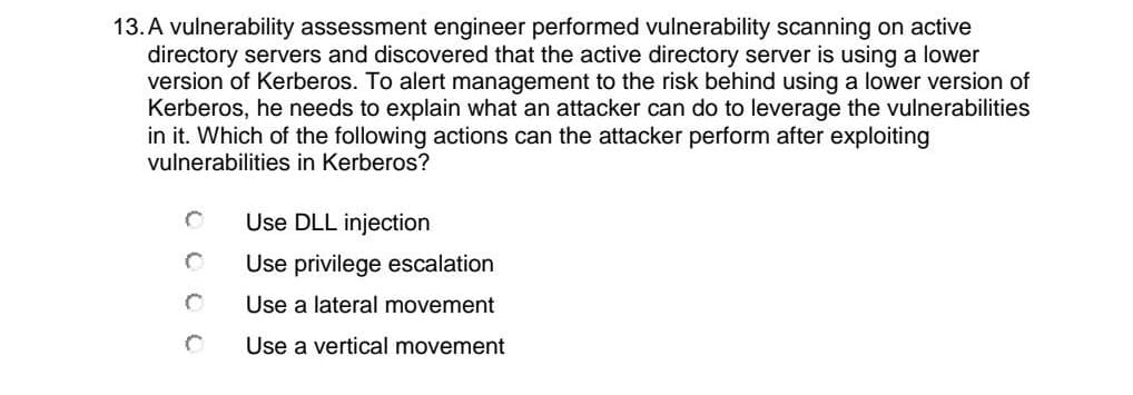 13.A vulnerability assessment engineer performed vulnerability scanning on active
directory servers and discovered that the active directory server is using a lower
version of Kerberos. To alert management to the risk behind using a lower version of
Kerberos, he needs to explain what an attacker can do to leverage the vulnerabilities
in it. Which of the following actions can the attacker perform after exploiting
vulnerabilities in Kerberos?
Use DLL injection
Use privilege escalation
Use a lateral movement
Use a vertical movement
