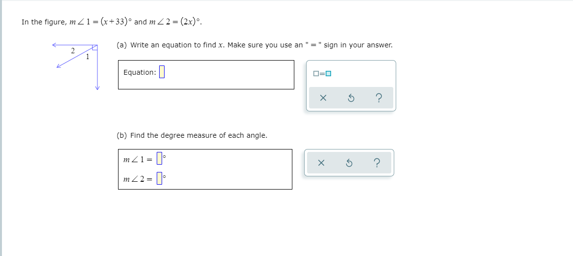 In the figure, m Z1 = (x+33)° and m Z2 = (2x)°.
(a) Write an equation to find x. Make sure you use an
= " sign in your answer.
2
1
Equation:
O=0
?
(b) Find the degree measure of each angle.
m Z1 =
m Z2 =
