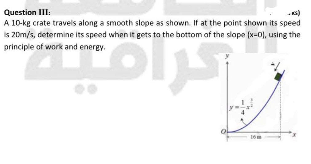 Question III:
-. Ks)
A 10-kg crate travels along a smooth slope as shown. If at the point shown its speed
is 20m/s, determine its speed when it gets to the bottom of the slope (x=0), using the
principle of work and energy.
ㅇ
16 m