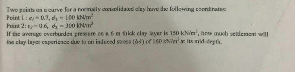 Two points on a curve for a normally consolidated clay have the following coordinates:
Point 1: e=0.7, d = 100 kN/m²
Point 2: e2=0.6, d₂ = 300 kN/m²
If the average overburden pressure on a 6 m thick clay layer is 150 kN/m², how much settlement will
the clay layer experience due to an induced stress (A) of 160 kN/m² at its mid-depth.