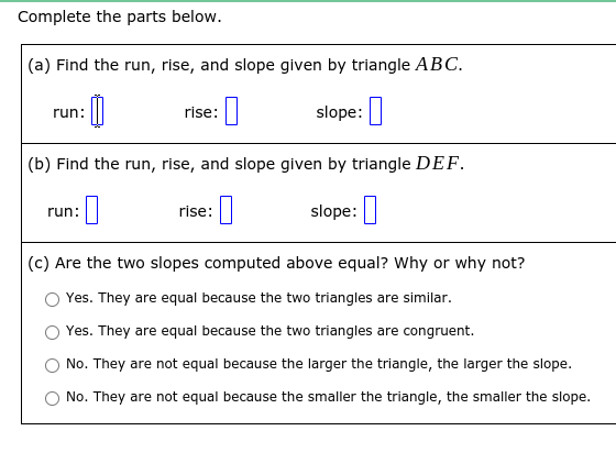 Complete the parts below.
(a) Find the run, rise, and slope given by triangle ABC.
slope:|
run:
rise:
(b) Find the run, rise, and slope given by triangle DEF.
rise:|
slope:
run:
(c) Are the two slopes computed above equal? Why or why not?
Yes. They are equal because the two triangles are similar.
Yes. They are equal because the two triangles are congruent.
No. They are not equal because the larger the triangle, the larger the slope.
No. They are not equal because the smaller the triangle, the smaller the slope.
