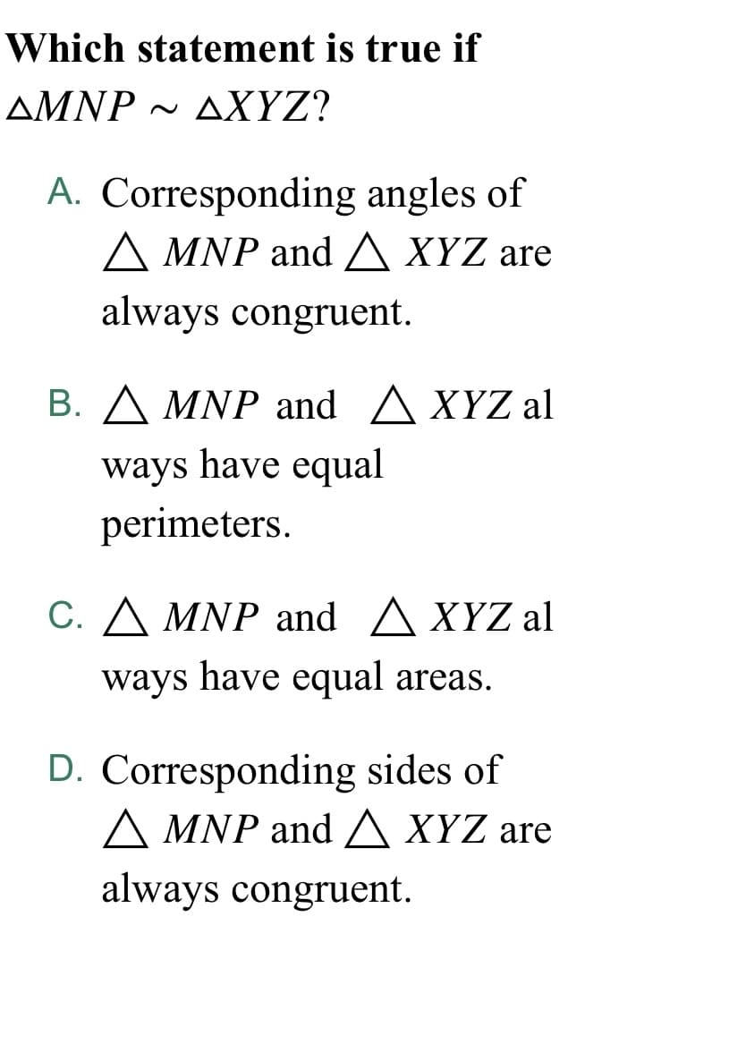 Which statement is true if
AMNP - AXYZ?
A. Corresponding angles of
A MNP and A XYZ are
always congruent.
B. A MNP and AXYZ al
ways have equal
perimeters.
C. A MNP and A XYZ al
ways have equal areas.
D. Corresponding sides of
A MNP andA XYZ are
always congruent.
