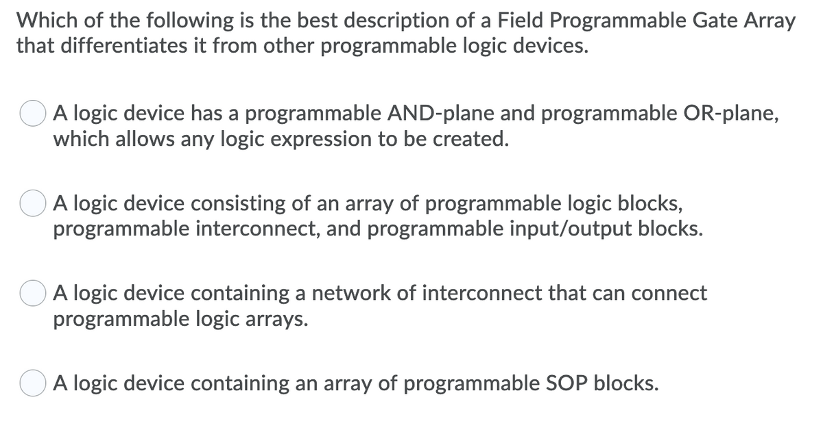 Which of the following is the best description of a Field Programmable Gate Array
that differentiates it from other programmable logic devices.
A logic device has a programmable AND-plane and programmable OR-plane,
which allows any logic expression to be created.
A logic device consisting of an array of programmable logic blocks,
programmable interconnect, and programmable input/output blocks.
A logic device containing a network of interconnect that can connect
programmable logic arrays.
O A logic device containing an array of programmable SOP blocks.
