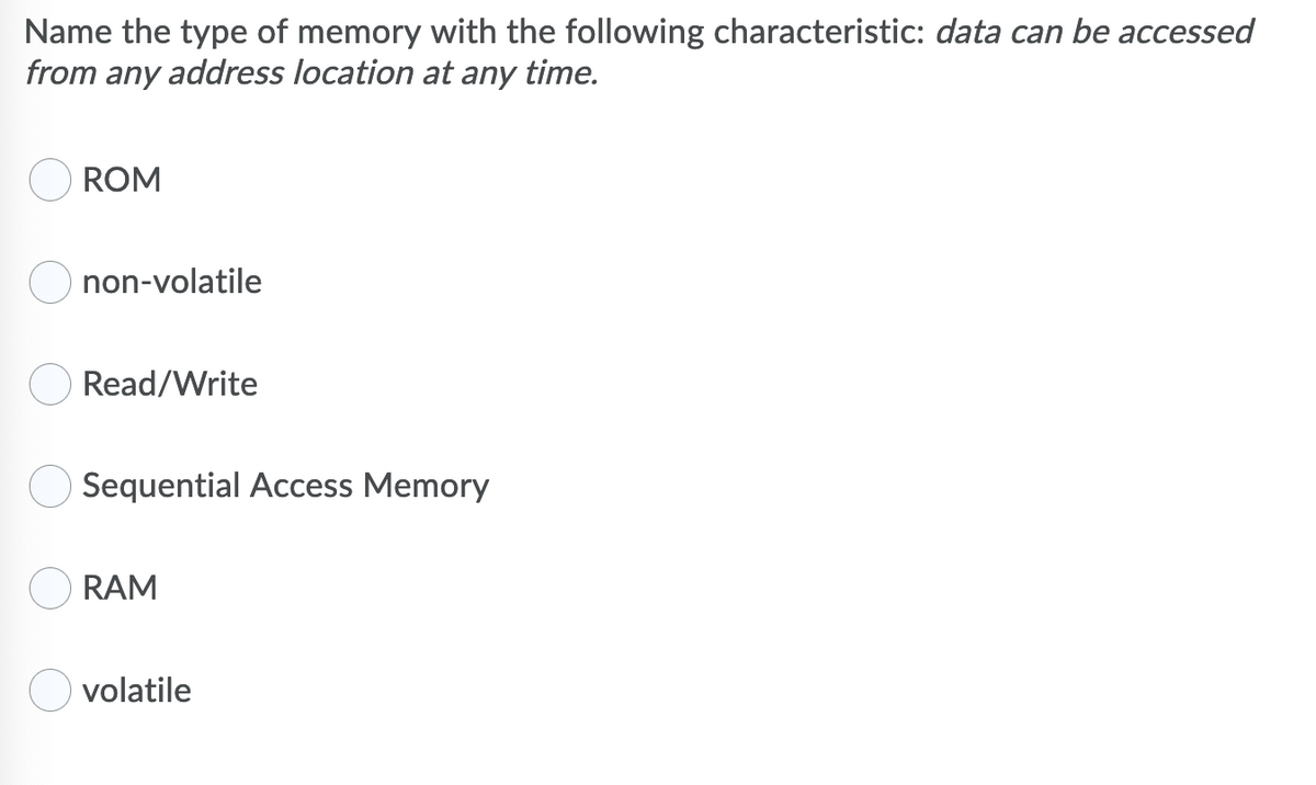 Name the type of memory with the following characteristic: data can be accessed
from any address location at any time.
ROM
non-volatile
Read/Write
Sequential Access Memory
RAM
volatile
