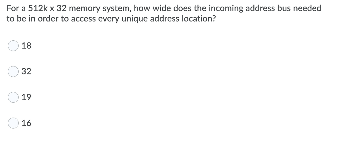 For a 512k x 32 memory system, how wide does the incoming address bus needed
to be in order to access every unique address location?
18
32
19
16
