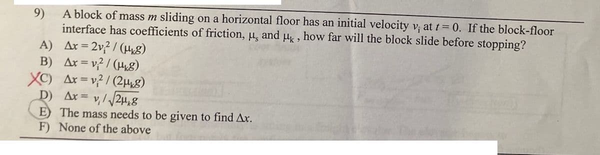 9)
A block of mass m sliding on a horizontal floor has an initial velocity v; at t= 0. If the block-floor
interface has coefficients of friction, u, and H , how far will the block slide before stopping?
= 2v? / (H8)
A) Ax =
B) Ax = v? / (H8)
XC) Ax = v? / (2H8)
D) Ax=
v,/ /24,8
E) The mass needs to be given to find Ax.
F) None of the above
