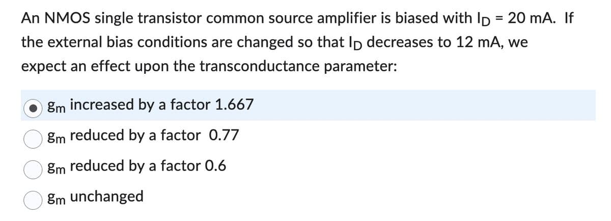 An NMOS single transistor common source amplifier is biased with ID = 20 mA. If
the external bias conditions are changed so that ID decreases to 12 mA, we
expect an effect upon the transconductance parameter:
gm increased by a factor 1.667
8m reduced by a factor 0.77
gm reduced by a factor 0.6
8m unchanged