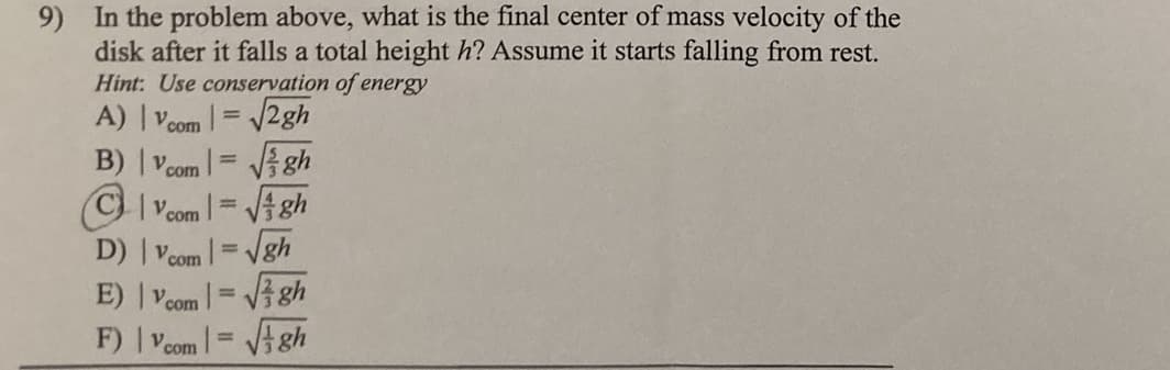 9) In the problem above, what is the final center of mass velocity of the
disk after it falls a total height h? Assume it starts falling from rest.
Hint: Use conservation of energy
A) | Voom |= /2gh
B) | Vcom = Vgh
(C) Vcom
Vi gh
D) | Vcom |= Vgh
E) Vcom
%3D
VA gh
F) | Vcom |= Vgh
%3D
