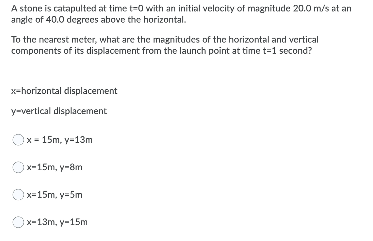 A stone is catapulted at time t=0 with an initial velocity of magnitude 20.0 m/s at an
angle of 40.0 degrees above the horizontal.
To the nearest meter, what are the magnitudes of the horizontal and vertical
components of its displacement from the launch point at time t=1 second?
x=horizontal displacement
y=vertical displacement
x = 15m, y=13m
x=15m, y=8m
x=15m, y=5m
x=13m, y=15m
