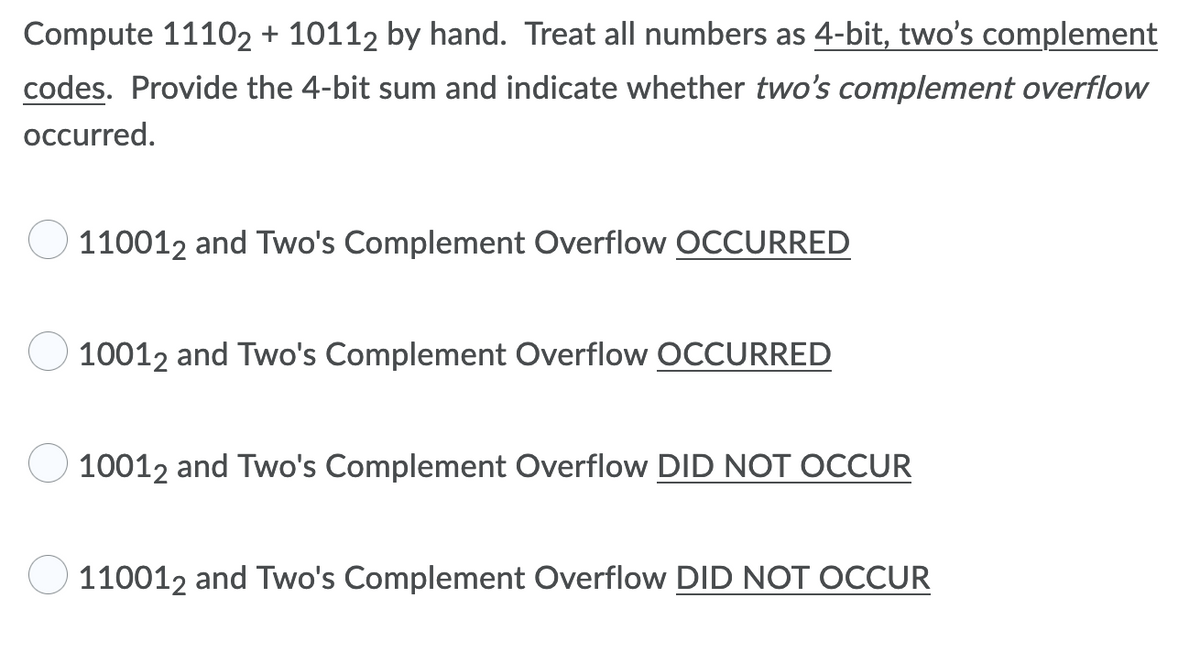 Compute 11102 + 10112 by hand. Treat all numbers as 4-bit, two's complement
codes. Provide the 4-bit sum and indicate whether two's complement overflow
occurred.
110012 and Two's Complement Overflow OCCURRED
10012 and Two's Complement Overflow OCCURRED
10012 and Two's Complement Overflow DID NOT OCCUR
110012 and Two's Complement Overflow DID NOT OCCUR