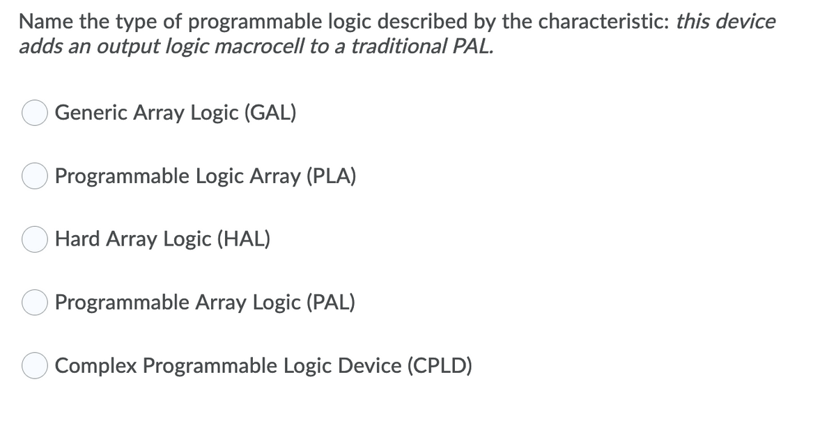 Name the type of programmable logic described by the characteristic: this device
adds an output logic macrocell to a traditional PAL.
Generic Array Logic (GAL)
Programmable Logic Array (PLA)
Hard Array Logic (HAL)
Programmable Array Logic (PAL)
Complex Programmable Logic Device (CPLD)
