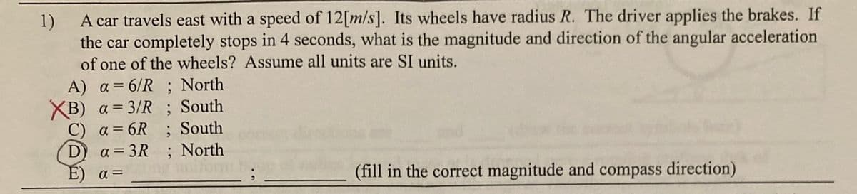 1)
A car travels east with a speed of 12[m/s]. Its wheels have radius R. The driver applies the brakes. If
the car completely stops in 4 seconds, what is the magnitude and direction of the angular acceleration
of one of the wheels? Assume all units are SI units.
A) a= 6/R ; North
XB) a = 3/R ; South
C) a= 6R
D
; South
; North
a = 3R
E)
a =
(fill in the correct magnitude and compass direction)
