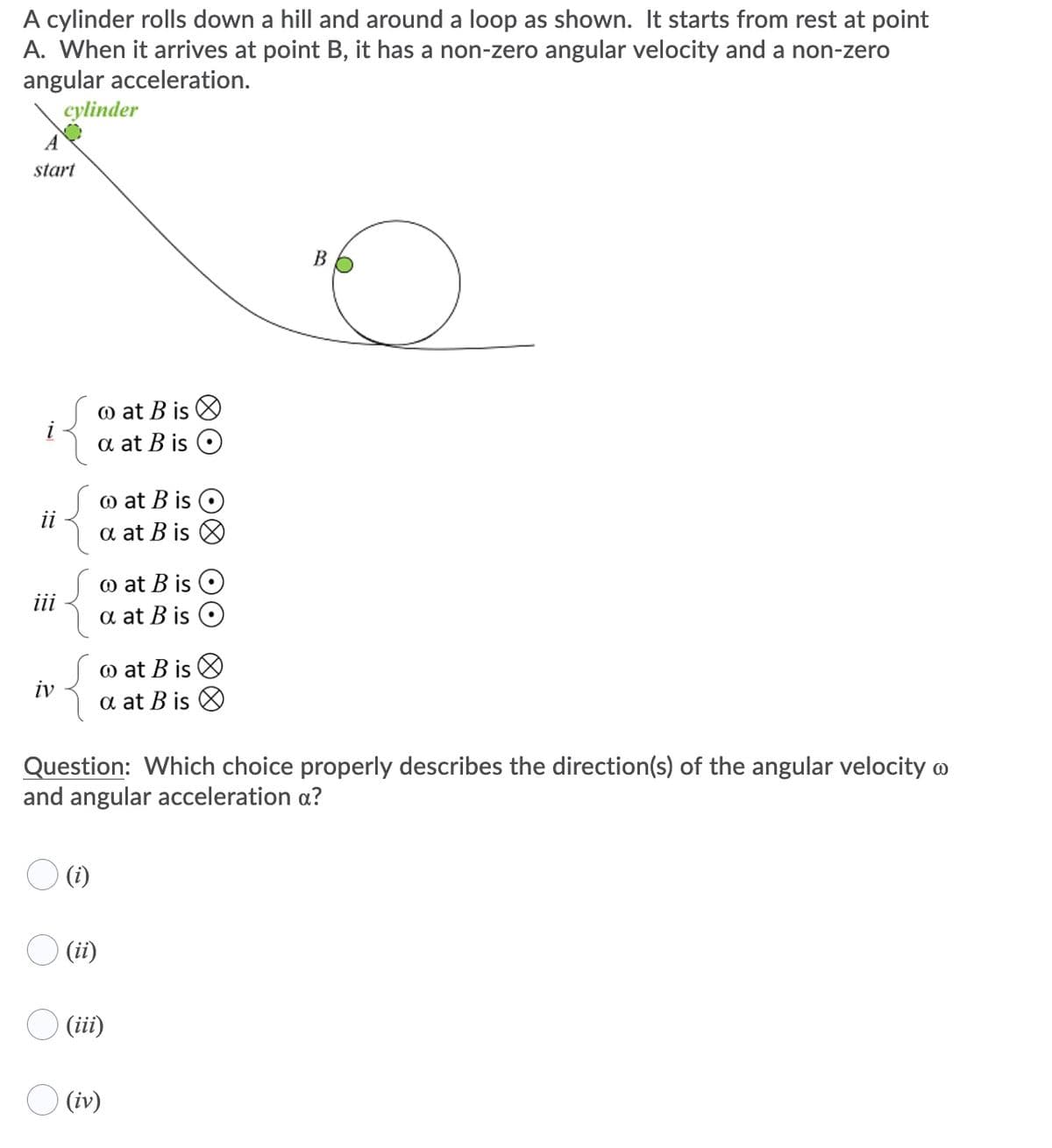 A cylinder rolls down a hill and around a loop as shown. It starts from rest at point
A. When it arrives at point B, it has a non-zero angular velocity and a non-zero
angular acceleration.
cylinder
start
B
@ at B is O
a at B is
i
@ at B is O
a at B is
ii
@ at B is O
a at B is O
iii
@ at B is O
a at B is O
iv
Question: Which choice properly describes the direction(s) of the angular velocity o
and angular acceleration a?
O (i)
O (ii)
O (iii)
O (iv)
