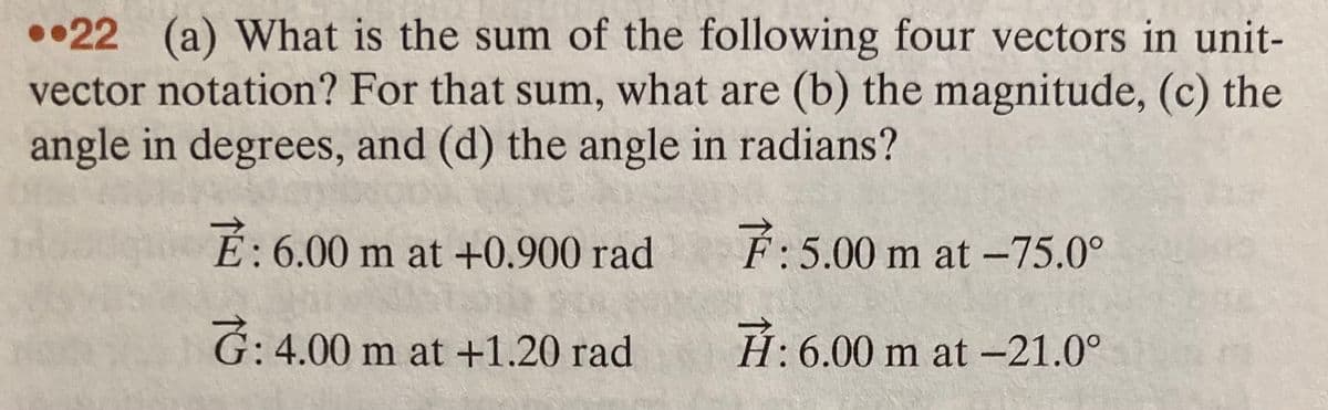 ••22 (a) What is the sum of the following four vectors in unit-
vector notation? For that sum, what are (b) the magnitude, (c) the
angle in degrees, and (d) the angle in radians?
É: 6.00 m at +0.900 rad
F:5.00 m at -75.0°
G: 4.00 m at +1.20 rad
H: 6.00 m at -21.0°
