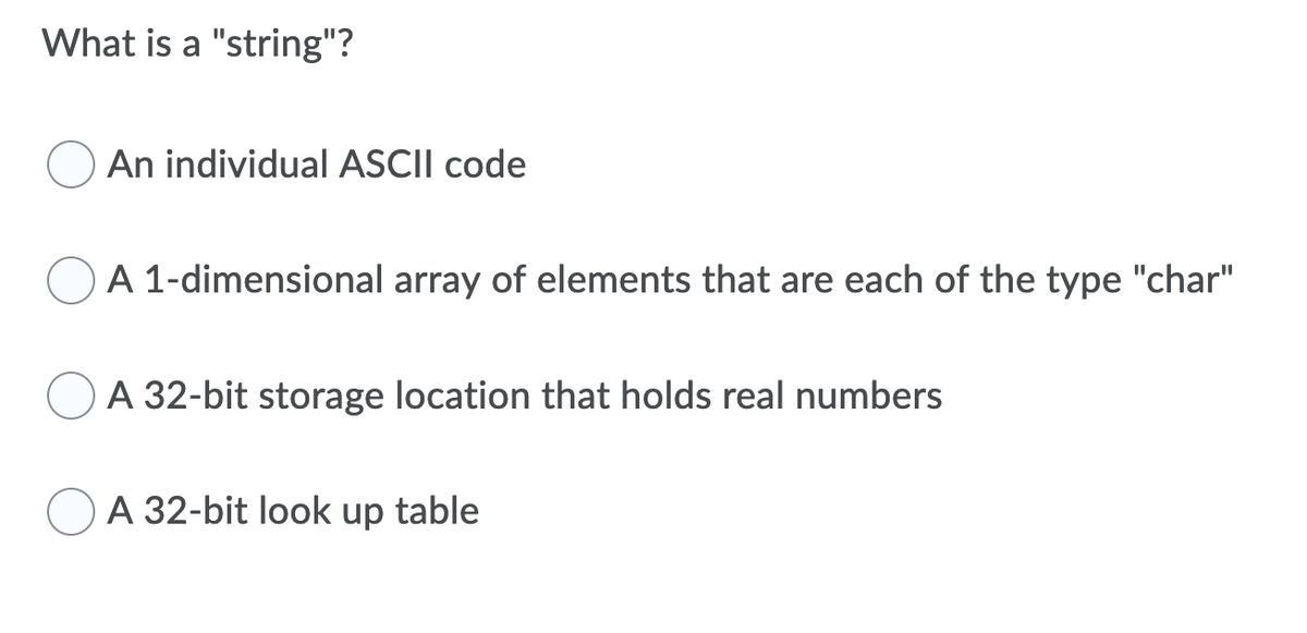 What is a "string"?
An individual ASCII code
A 1-dimensional array of elements that are each of the type "char"
A 32-bit storage location that holds real numbers
OA 32-bit look up table
