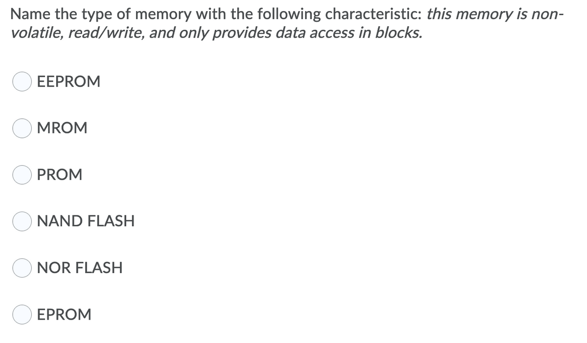 Name the type of memory with the following characteristic: this memory is non-
volatile, read/write, and only provides data access in blocks.
EEPROM
MROM
PROM
O NAND FLASH
NOR FLASH
EPROM
