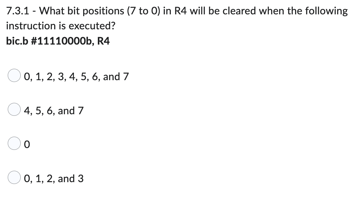 7.3.1 - What bit positions (7 to 0) in R4 will be cleared when the following
instruction is executed?
bic.b #11110000b, R4
0, 1, 2, 3, 4, 5, 6, and 7
4, 5, 6, and 7
O
0, 1, 2, and 3