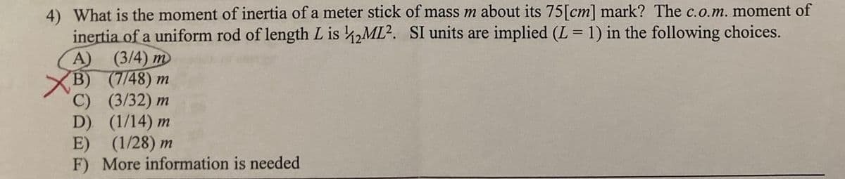 4) What is the moment of inertia of a meter stick of mass m about its 75[cm] mark? The c.o.m. moment of
inertia of a uniform rod of length L is ,ML2. SI units are implied (L = 1) in the following choices.
A) (3/4) m
XB) (7/48) m
C) (3/32) m
D) (1/14) m
E) (1/28) m
F) More information is needed
