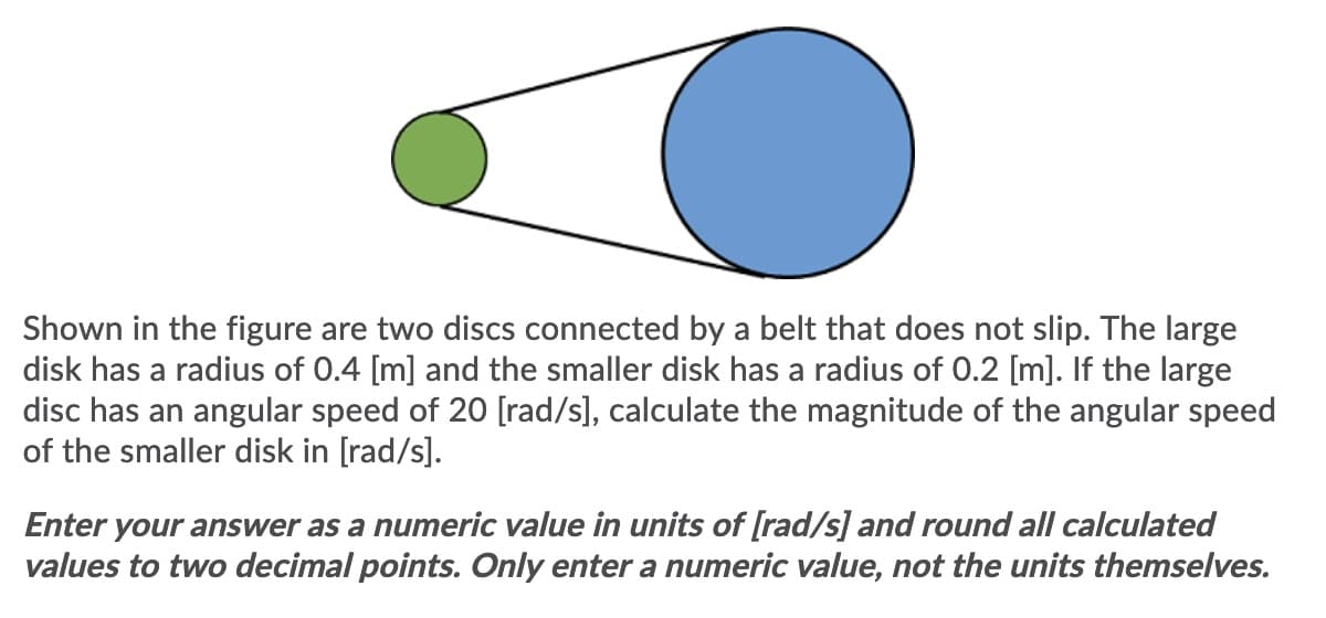 Shown in the figure are two discs connected by a belt that does not slip. The large
disk has a radius of 0.4 [m] and the smaller disk has a radius of 0.2 [m]. If the large
disc has an angular speed of 20 [rad/s], calculate the magnitude of the angular speed
of the smaller disk in [rad/s].
Enter your answer as a numeric value in units of [rad/s] and round all calculated
values to two decimal points. Only enter a numeric value, not the units themselves.
