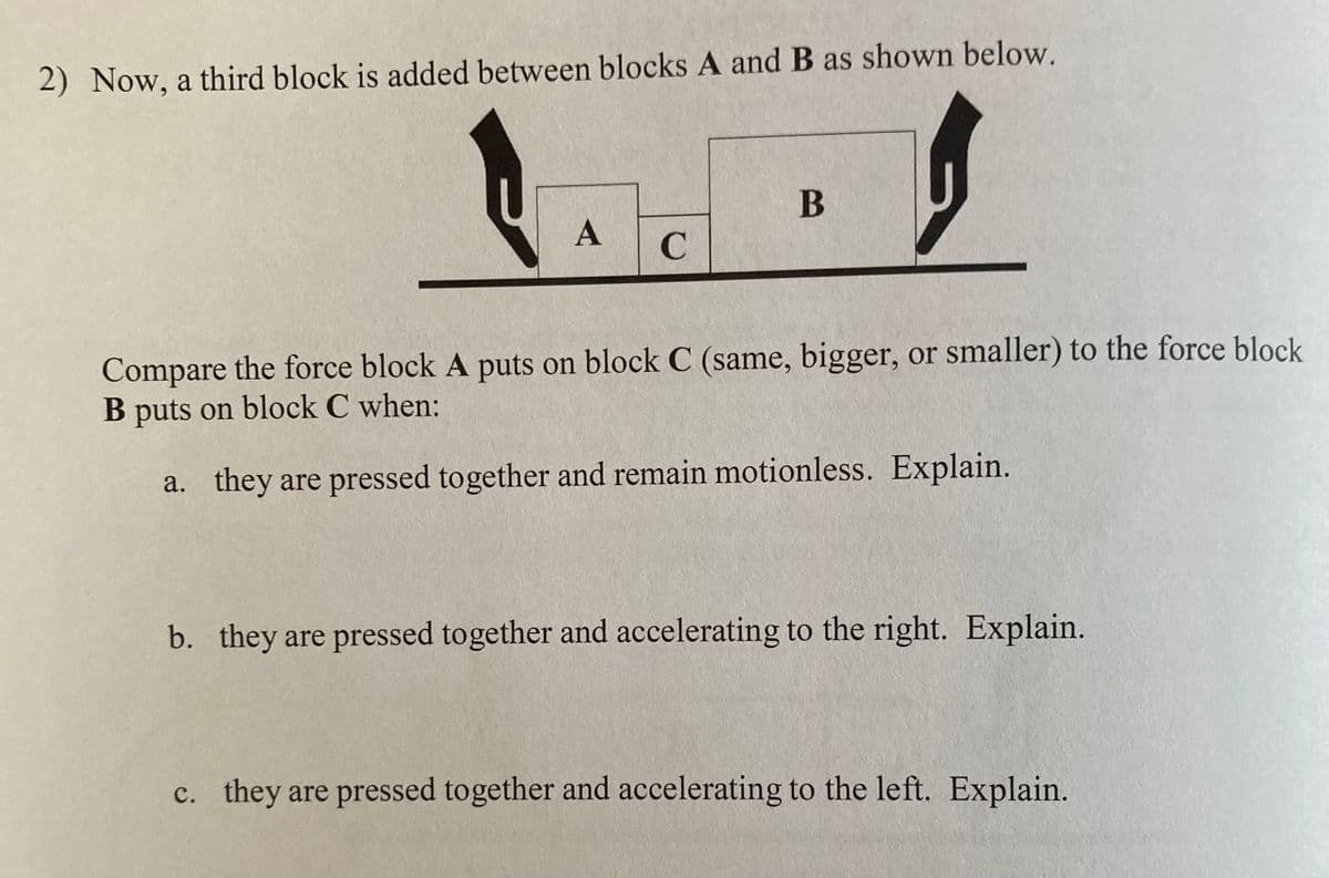 2) Now, a third block is added between blocks A and B as shown below.
B
A
Compare the force block A puts on block C (same, bigger, or smaller) to the force block
B puts on block C when:
a. they are pressed together and remain motionless. Explain.
b. they are pressed together and accelerating to the right. Explain.
c. they are pressed together and accelerating to the left. Explain.
