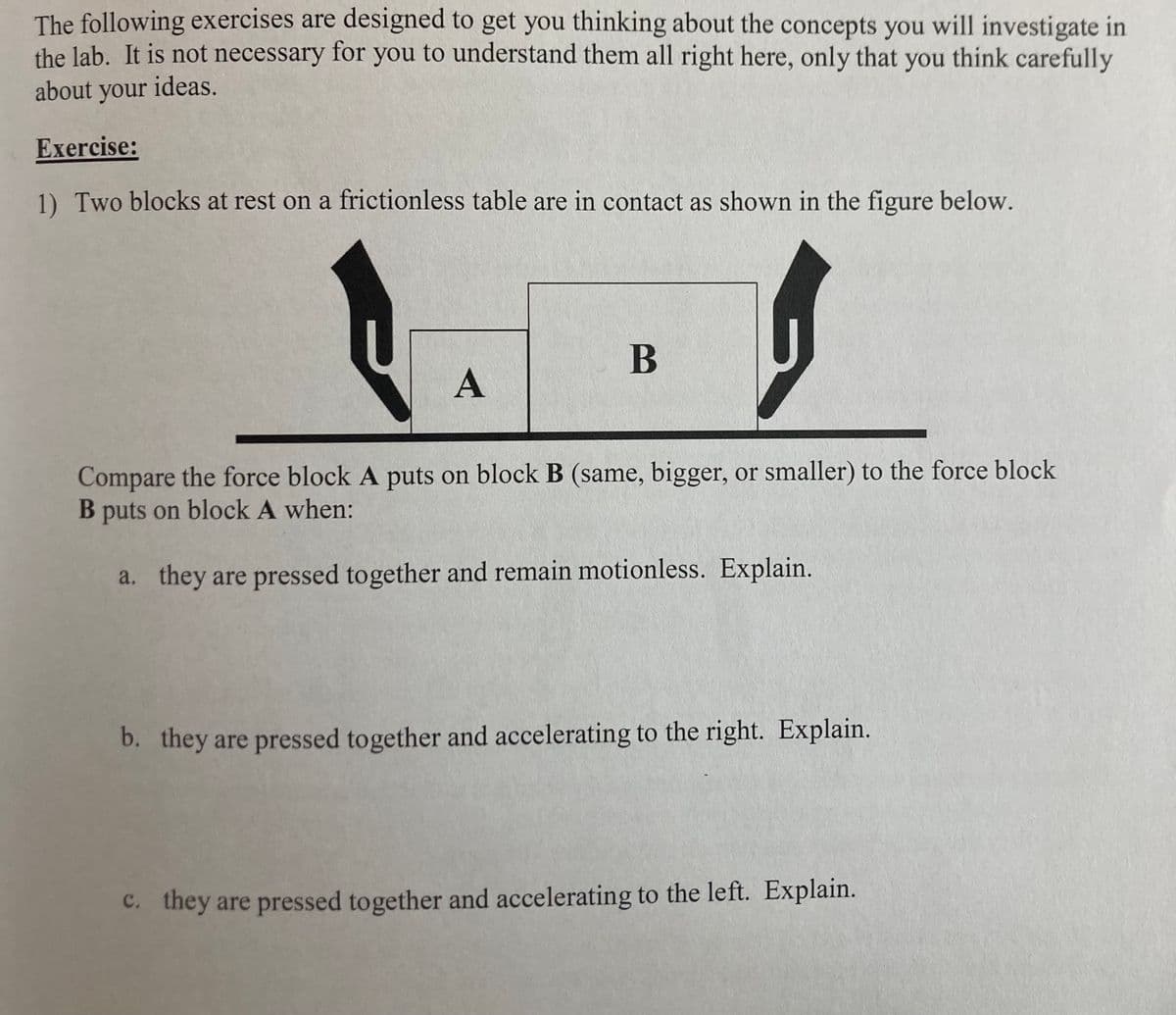 The following exercises are designed to get you thinking about the concepts you will investigate in
the lab. It is not necessary for you to understand them all right here, only that you think carefully
about your ideas.
Exercise:
1) Two blocks at rest on a frictionless table are in contact as shown in the figure below.
B
Compare the force block A puts on block B (same, bigger, or smaller) to the force block
B puts on block A when:
a. they are pressed together and remain motionless. Explain.
b. they are pressed together and accelerating to the right. Explain.
c. they are pressed together and accelerating to the left. Explain.
