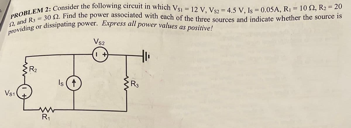 PROBLEM 2: Consider the following circuit in which Vs1 = 12 V, Vs2 = 4.5 V, Is = 0.05A, R₁ = 102, R₂ = 20
providing or dissipating power. Express all power values as positive!
2, and R3 = 30 2. Find the power associated with each of the three sources and indicate whether the source is
Vs1
R₂
www
R₁₁
Is ↑
VS2
1 +
R3