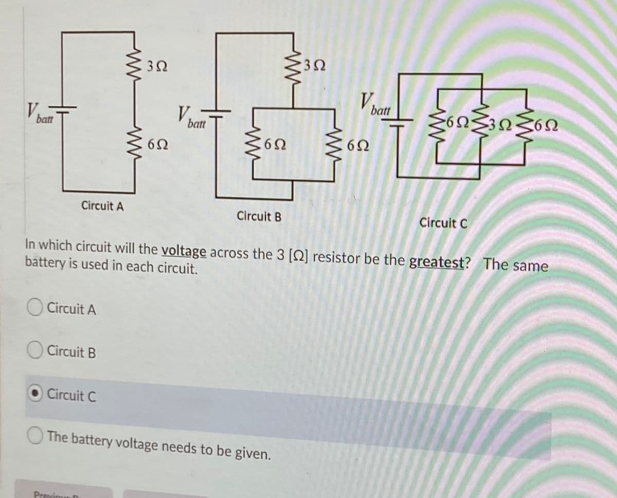 3Ω
3Ω
batt
V
V
3Ω
batt
batt
Circuit A
Circuit B
Circuit C
In which circuit will the voltage across the 3 [Q] resistor be the greatest? The same
battery is used in each circuit.
Circuit A
Circuit B
Circuit C
The battery voltage needs to be given.
Previqur D
