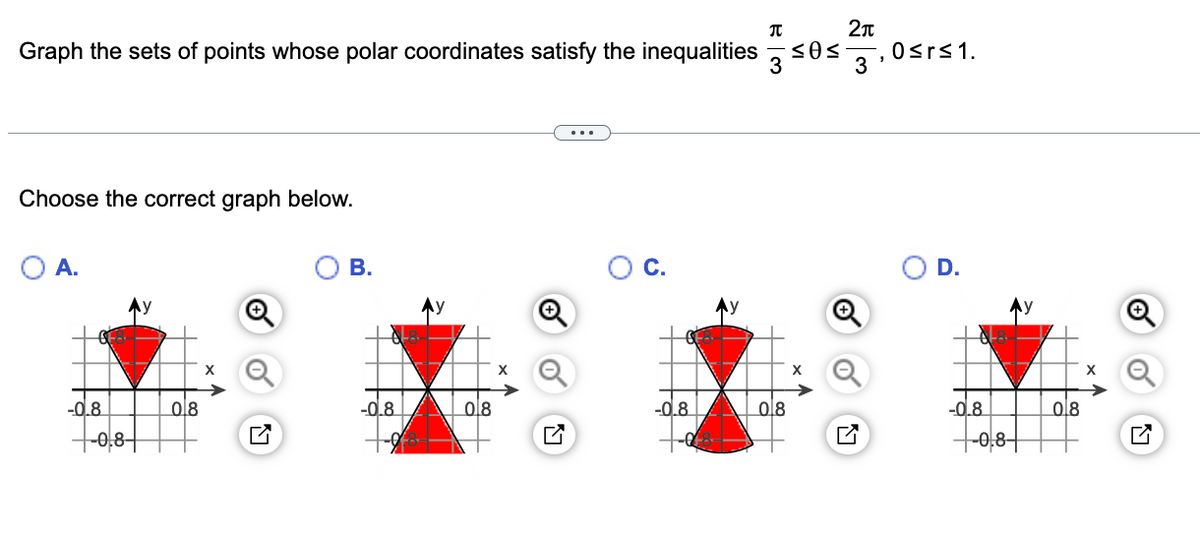 2л
Graph the sets of points whose polar coordinates satisfy the inequalities
3'
,0srs1.
Choose the correct graph below.
A.
В.
C.
D.
Ay
-0.8
ol8
-0.8
08
-0.8
08
-0.8
08
-0,8-
-0,8–

