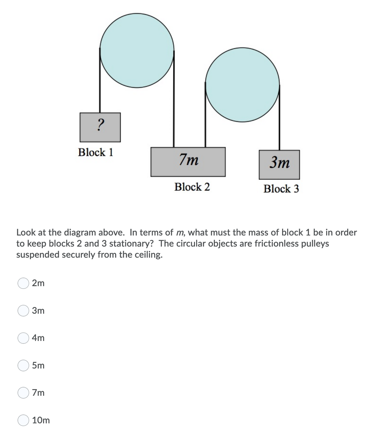 ?
Block 1
7m
Зт
Block 2
Block 3
Look at the diagram above. In terms of m, what must the mass of block 1 be in order
to keep blocks 2 and 3 stationary? The circular objects are frictionless pulleys
suspended securely from the ceiling.
2m
3m
4m
5m
7m
10m
