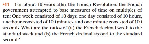 •11 For about 10 years after the French Revolution, the French
government attempted to base measures of time on multiples of
ten: One week consisted of 10 days, one day consisted of 10 hours,
one hour consisted of 100 minutes, and one minute consisted of 100
seconds. What are the ratios of (a) the French decimal week to the
standard week and (b) the French decimal second to the standard
second?
