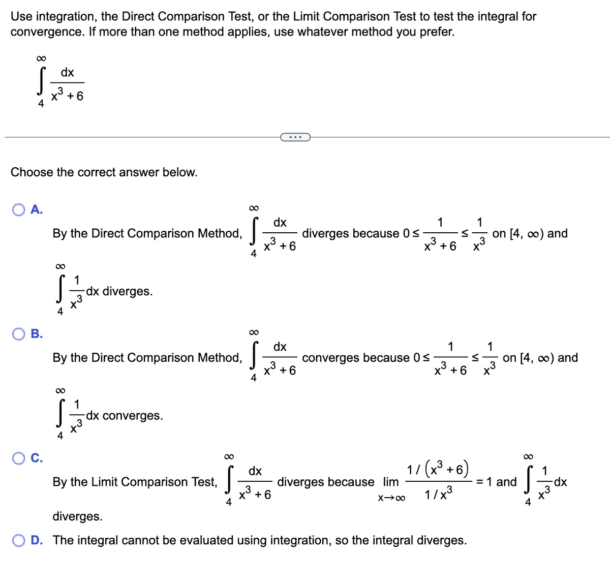 Use integration, the Direct Comparison Test, or the Limit Comparison Test to test the integral for
convergence. If more than one method applies, use whatever method you prefer.
00
dx
x3 +6
...
Choose the correct answer below.
O A.
dx
diverges because 0s
1
1
By the Direct Comparison Method,
on [4, 0) and
x3 + 6
x3 +6
1
dx diverges.
4
В.
00
dx
1
1
By the Direct Comparison Method,
converges because 0s
3
on [4, co) and
x3 +6
4
x° + 6
dx converges.
С.
00
dx
diverges because lim
1/ (x³ + 6)
1
= 1 and
By the Limit Comparison Test,
x° + 6
4
1/x3
4
diverges.
D. The integral cannot be evaluated using integration, so the integral diverges.
8
