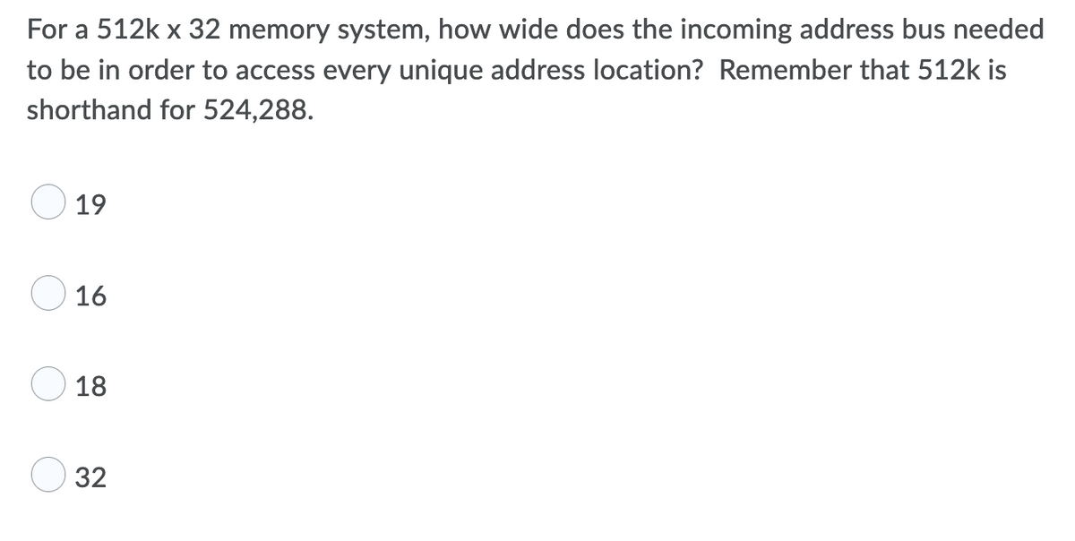 For a 512k x 32 memory system, how wide does the incoming address bus needed
to be in order to access every unique address location? Remember that 512k is
shorthand for 524,288.
19
16
18
32
