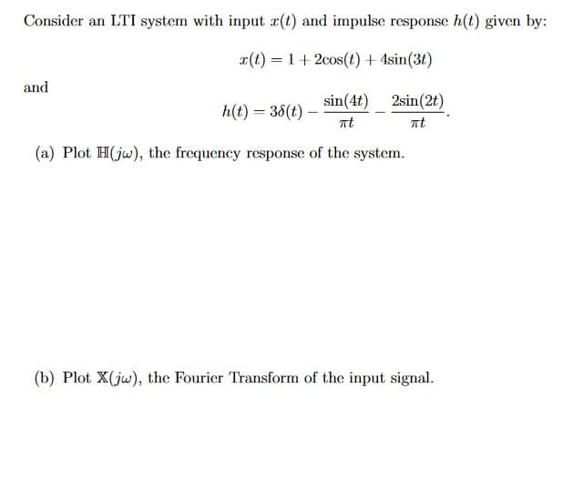 Consider an LTI system with input r(t) and impulse response h(t) given by:
x(t) = 1 + 2cos(t) + 4sin(3t)
and
sin(4t)
πt
2sin(2t)
πt
h(t) = 38(t)-
(a) Plot H(jw), the frequency response of the system.
(b) Plot X(jw), the Fourier Transform of the input signal.