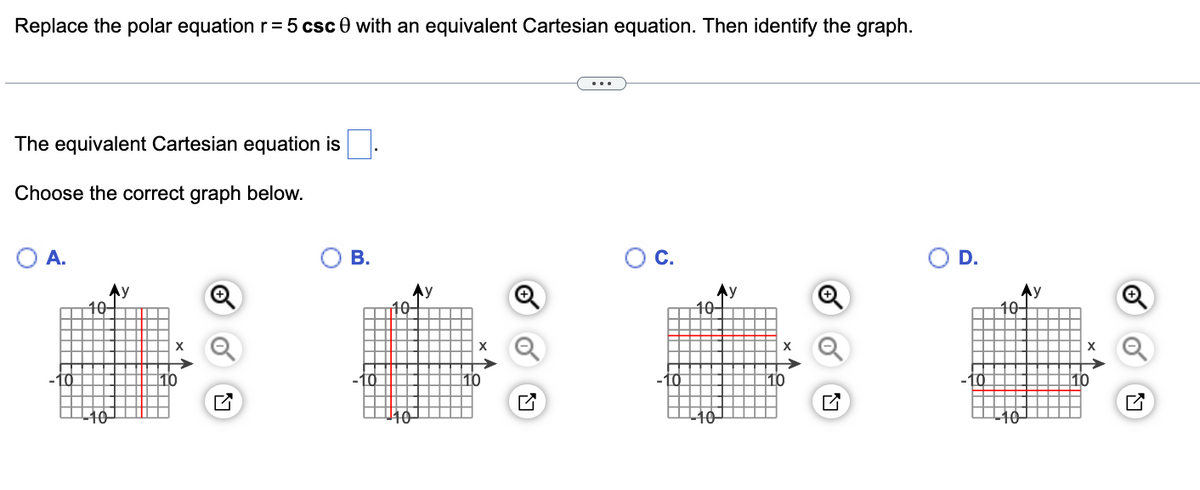 Replace the polar equation r = 5 csc 0 with an equivalent Cartesian equation. Then identify the graph.
The equivalent Cartesian equation is
Choose the correct graph below.
A.
C.
D.
Ay
10-
B.
10
10
X
Ay
10-
X
Q
10-
y
X
10
