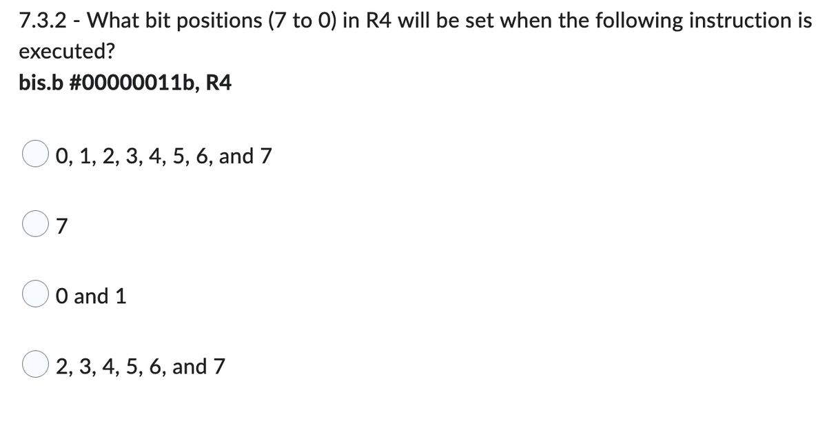 7.3.2 - What bit positions (7 to 0) in R4 will be set when the following instruction is
executed?
bis.b #00000011b, R4
0, 1, 2, 3, 4, 5, 6, and 7
7
0 and 1
2, 3, 4, 5, 6, and 7