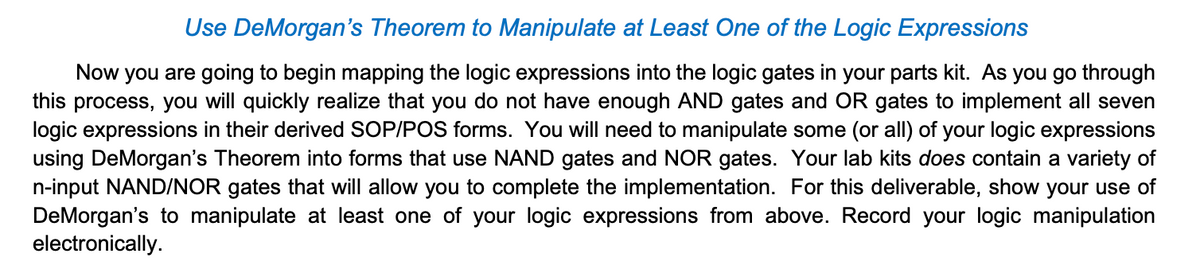 Use DeMorgan's Theorem to Manipulate at Least One of the Logic Expressions
Now you are going to begin mapping the logic expressions into the logic gates in your parts kit. As you go through
this process, you will quickly realize that you do not have enough AND gates and OR gates to implement all seven
logic expressions in their derived SOP/POS forms. You will need to manipulate some (or all) of your logic expressions
using DeMorgan's Theorem into forms that use NAND gates and NOR gates. Your lab kits does contain a variety of
n-input NAND/NOR gates that will allow you to complete the implementation. For this deliverable, show your use of
DeMorgan's to manipulate at least one of your logic expressions from above. Record your logic manipulation
electronically.
