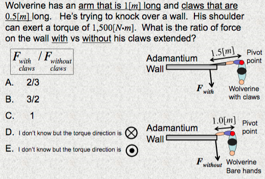 Wolverine has an arm that is 1[m] long and claws that are
0.5[m] long. He's trying to knock over a wall. His shoulder
can exert a torque of 1,500[N-m]. What is the ratio of force
on the wall with vs without his claws extended?
1.5[m]
point
Pivot
F
/F
Adamantium
Wall
without
with
claws
claws
A.
2/3
F
Wolverine
with
В.
3/2
with claws
С.
1
1.0[m] Pivot
Adamantium
D. I don't know but the torque direction is
point
Wall
E. I don't know but the torque direction is
Fwithout
Wolverine
Bare hands
