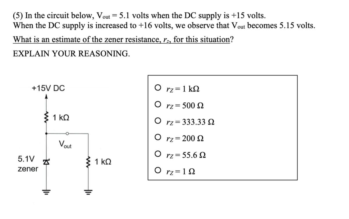 (5) In the circuit below, Vout = 5.1 volts when the DC supply is +15 volts.
When the DC supply is increased to +16 volts, we observe that Vout becomes 5.15 volts.
What is an estimate of the zener resistance, rz, for this situation?
EXPLAIN YOUR REASONING.
+15V DC
5.1V
zener
> 1kQ
1
O
Vout
> 1kQ
+1₁
Orz=1kQ
O rz=500 S
O
rz=333.33Q
Orz=200 S
O rz= 55.6
Ο rz=1Ω