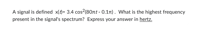 A signal is defined x(t)= 3.4 cos²(80πt - 0.1л). What is the highest frequency
present in the signal's spectrum? Express your answer in hertz.