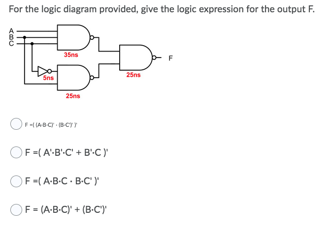 For the logic diagram provided, give the logic expression for the output F.
35ns
25ns
5ns
25ns
F =( (A-B-C) · (B-C') y
OF =(A'-B'.C' + B'.C)'
F =(A-B-C · B-C' )'
F = (A-B.C)' + (B•C')'
(BC
