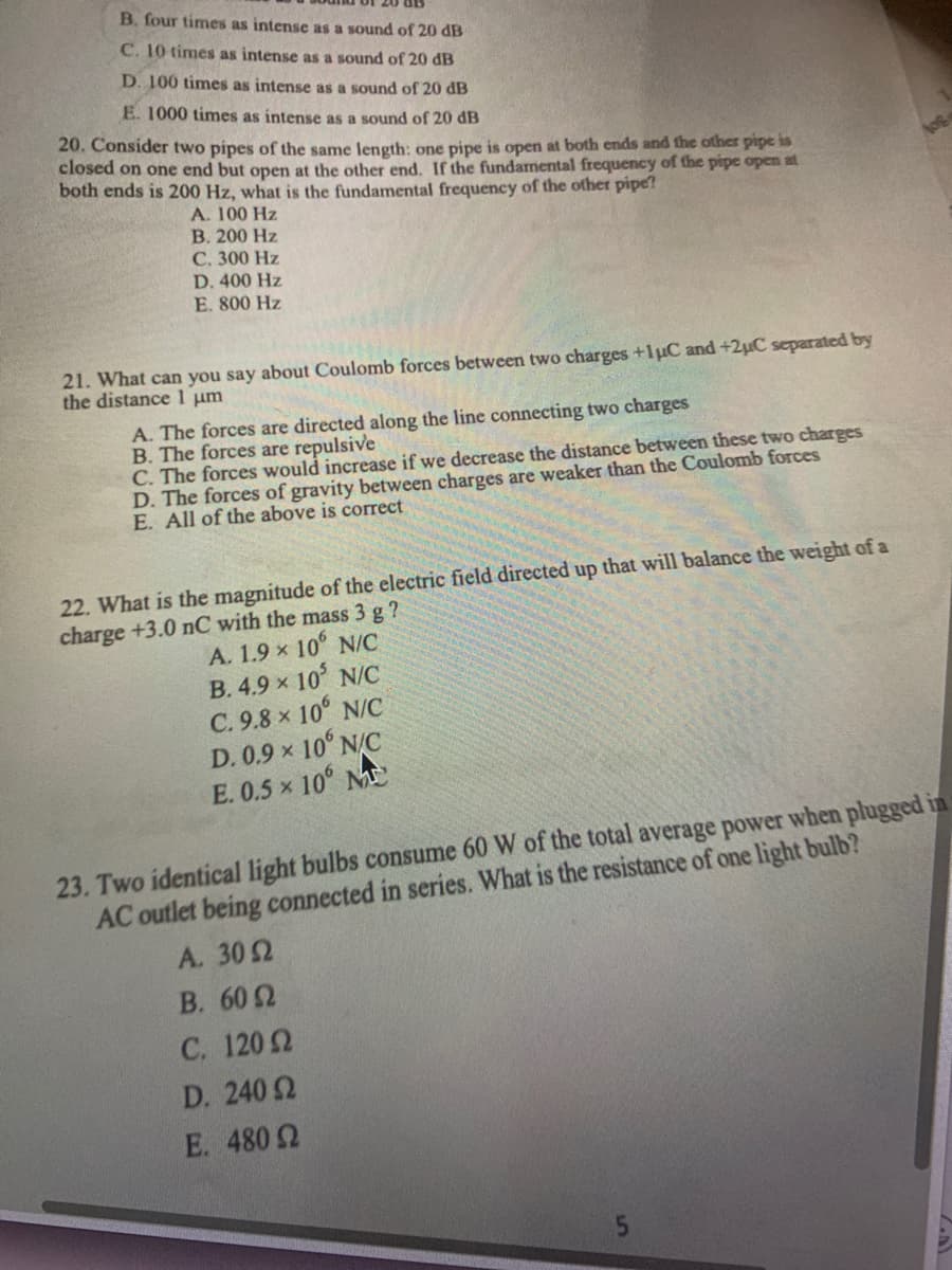 B. four times as intense as a sound of 20 dB
C. 10 tímes as intense as a sound of 20 dB
D. 100 times as intense as a sound of 20 dB
E. 1000 times as intense as a sound of 20 dB
20. Consider two pipes of the same length: one pipe is open at both ends and the other pipe is
closed on one end but open at the other end. If the fundamental frequency of the pipe open at
both ends is 200 Hz, what is the fundamental frequency of the other pipe?
A. 100 Hz
B. 200 Hz
С. 300 Hz
D. 400 Hz
E. 800 Hz
21. What can you say about Coulomb forces between two charges +1uC and +2µC separated by
the distance 1 um
A. The forces are directed along the line connecting two charges
B. The forces are repulsive
C. The forces would increase if we decrease the distance between these two charges
D. The forces of gravity between charges are weaker than the Coulomb forces
E. All of the above is correct
22. What is the magnitude of the electric field directed up that will balance the weight of a
charge +3.0 nC with the mass 3 g ?
A. 1.9 x 10° N/C
B. 4.9 x 10 N/C
C. 9.8 x 10° N/C
D. 0.9 x 10° N/C
E. 0.5 x 10° M
23. Two identical light bulbs consume 60 W of the total average power when plugged in
AC outlet being connected in series. What is the resistance of one light bulb?
A. 302
В. 60 2
C. 1202
D. 240 2
E. 480 2
