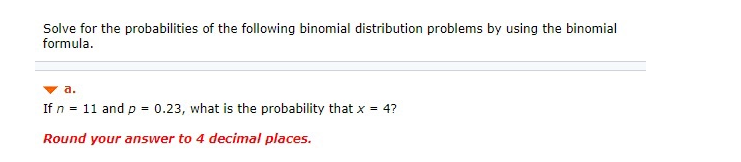 Solve for the probabilities of the following binomial distribution problems by using the binomial
formula.
a.
If n = 11 and p = 0.23, what is the probability that x = 4?
Round your answer to 4 decimal places.
