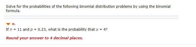Solve for the probabilities of the following binomial distribution problems by using the binomial
formula.
a.
If n = 11 and p =
0.23, what is the probability that x = 4?
Round your answer to 4 decimal places.
