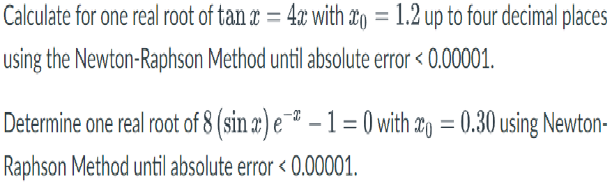 Calculate for one real root of tan a = 4x with #o = 1.2 up to four decimal places
using the Newton-Raphson Method until absolute error < 0.00001.
Determine one real root of 8 (sin x) e¯* – 1 = 0 with 2g = 0.30 using Newton-
Raphson Method until absolute error < 0.00001.
