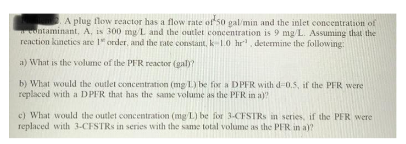 lem. A plug flow reactor has a flow rate of 50 gal/min and the inlet concentration of
a contaminant, A. is 300 mg/L and the outlet concentration is 9 mg/L. Assuming that the
reaction kinetics are 1st order, and the rate constant, k-1.0 hr¹, determine the following:
a) What is the volume of the PFR reactor (gal)?
b) What would the outlet concentration (mg/L) be for a DPFR with d-0.5, if the PFR were
replaced with a DPFR that has the same volume as the PFR in a)?
c) What would the outlet concentration (mg/L) be for 3-CFSTRs in series, if the PFR were
replaced with 3-CFSTRS in series with the same total volume as the PFR in a)?