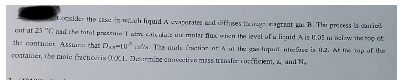 Consider the case in which liquid A evaporates and diffuses through stagnant gas B. The process is carried
out at 25 °C and the total pressure 1 atm, calculate the molar flux when the level of a liquid A is 0.05 m below the top of
the container. Assume that DAB-10 m²/s. The mole fraction of A at the gas-liquid interface is 0.2. At the top of the
container, the mole fraction is 0.001. Determine convective mass transfer coefficient, ko and NA.