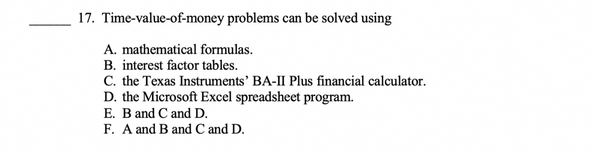 17. Time-value-of-money problems can be solved using
A. mathematical formulas.
B. interest factor tables.
C. the Texas Instruments' BA-II Plus financial calculator.
D. the Microsoft Excel spreadsheet program.
E. B and C and D.
F. A and B and C and D.
